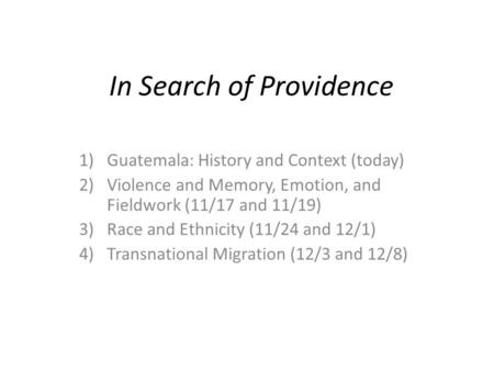 In Search of Providence 1)Guatemala: History and Context (today) 2)Violence and Memory, Emotion, and Fieldwork (11/17 and 11/19) 3)Race and Ethnicity (11/24.