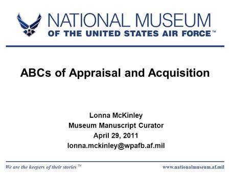 We are the keepers of their stories TM www.nationalmuseum.af.mil ABCs of Appraisal and Acquisition Lonna McKinley Museum Manuscript Curator April 29, 2011.