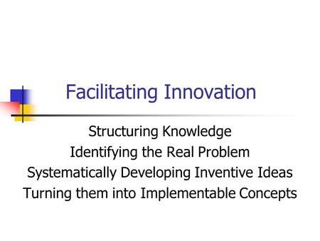 Facilitating Innovation Structuring Knowledge Identifying the Real Problem Systematically Developing Inventive Ideas Turning them into Implementable Concepts.