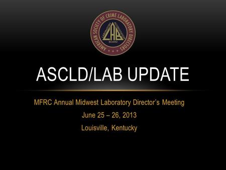 MFRC Annual Midwest Laboratory Director’s Meeting June 25 – 26, 2013 Louisville, Kentucky ASCLD/LAB UPDATE.
