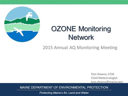 OZONE Monitoring Network 2015 Annual AQ Monitoring Meeting MAINE DEPARTMENT OF ENVIRONMENTAL PROTECTION Protecting Maine’s Air, Land and Water Tom Downs,