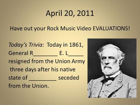 April 20, 2011 Have out your Rock Music Video EVALUATIONS! Today’s Trivia: Today in 1861, General R________ E. L_____ resigned from the Union Army three.