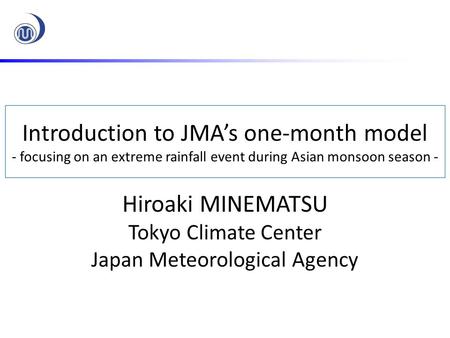 Introduction to JMA’s one-month model - focusing on an extreme rainfall event during Asian monsoon season - Hiroaki MINEMATSU Tokyo Climate Center Japan.