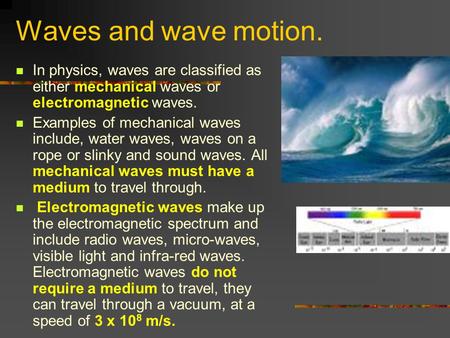 Waves and wave motion. In physics, waves are classified as either mechanical waves or electromagnetic waves. Examples of mechanical waves include, water.