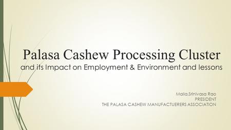 Palasa Cashew Processing Cluster and its Impact on Employment & Environment and lessons Malla.Srinivasa Rao PRESIDENT THE PALASA CASHEW MANUFACTUERERS.