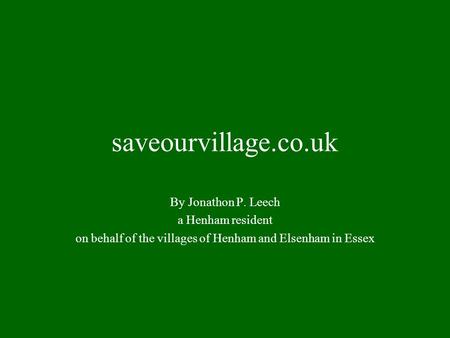 Saveourvillage.co.uk By Jonathon P. Leech a Henham resident on behalf of the villages of Henham and Elsenham in Essex.