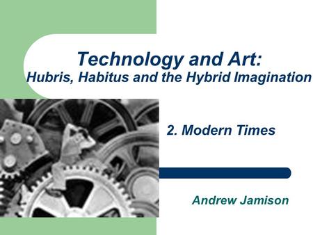 Technology and Art: Hubris, Habitus and the Hybrid Imagination Andrew Jamison 2. Modern Times.
