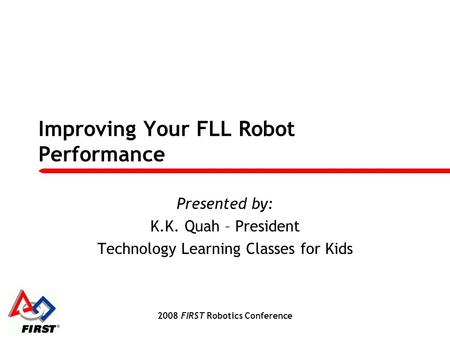 2008 FIRST Robotics Conference Improving Your FLL Robot Performance Presented by: K.K. Quah – President Technology Learning Classes for Kids.