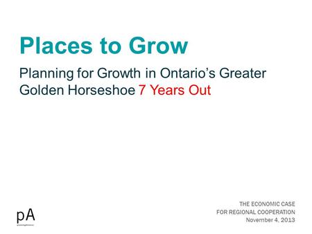 Places to Grow THE ECONOMIC CASE FOR REGIONAL COOPERATION November 4, 2013 Planning for Growth in Ontario’s Greater Golden Horseshoe 7 Years Out.