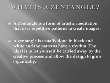  A Zentangle is a form of artistic meditation that uses repetitive patterns to create images.  A zentangle is usually done in black and white and the.