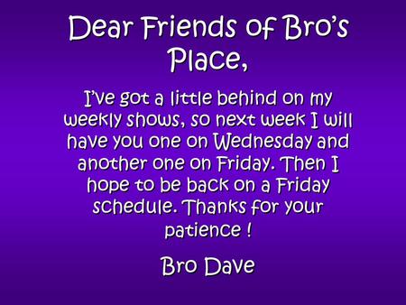 Dear Friends of Bro’s Place, I’ve got a little behind on my weekly shows, so next week I will have you one on Wednesday and another one on Friday. Then.