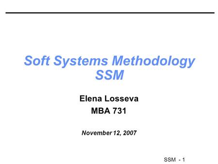 SSM - 1 Soft Systems Methodology SSM Elena Losseva MBA 731 November 12, 2007.