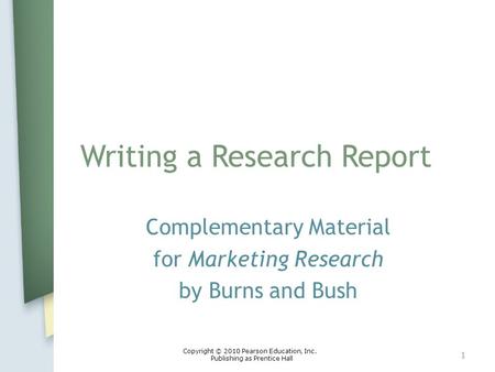 Writing a Research Report Complementary Material for Marketing Research by Burns and Bush 1 Copyright © 2010 Pearson Education, Inc. Publishing as Prentice.