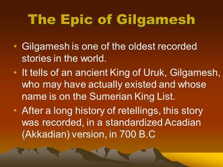 The Epic of Gilgamesh Gilgamesh is one of the oldest recorded stories in the world. It tells of an ancient King of Uruk, Gilgamesh, who may have actually.