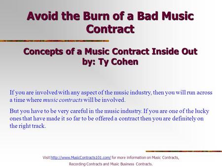 Avoid the Burn of a Bad Music Contract Concepts of a Music Contract Inside Out by: Ty Cohen If you are involved with any aspect of the music industry,