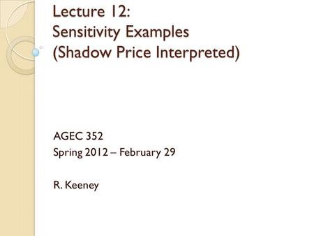 Lecture 12: Sensitivity Examples (Shadow Price Interpreted) AGEC 352 Spring 2012 – February 29 R. Keeney.
