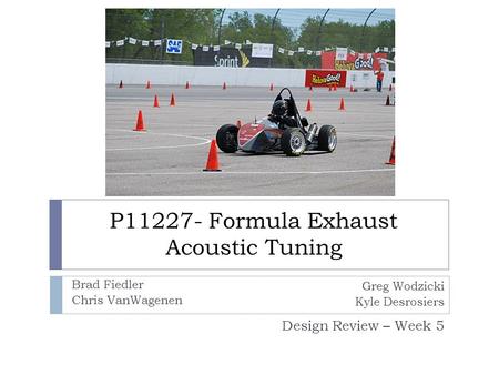 P11227- Formula Exhaust Acoustic Tuning Design Review – Week 5 Greg Wodzicki Kyle Desrosiers Brad Fiedler Chris VanWagenen.