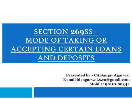 SECTION 269 SS – MODE OF TAKING OR ACCEPTING CERTAIN LOANS AND DEPOSITS Presented by:- CA Sanjay Agarwal  id: Mobile: 98110-80342.