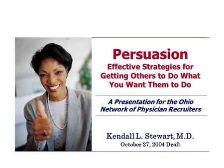 Persuasion Effective Strategies for Getting Others to Do What You Want Them to Do A Presentation for the Ohio Network of Physician Recruiters Kendall L.