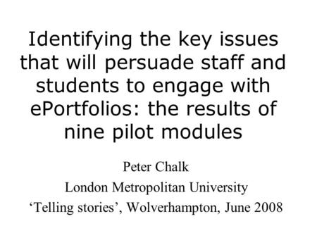 Identifying the key issues that will persuade staff and students to engage with ePortfolios: the results of nine pilot modules Peter Chalk London Metropolitan.
