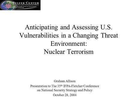 Graham Allison Presentation to The 35 th IFPA-Fletcher Conference on National Security Strategy and Policy October 28, 2004 Anticipating and Assessing.