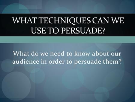 What do we need to know about our audience in order to persuade them? WHAT TECHNIQUES CAN WE USE TO PERSUADE?