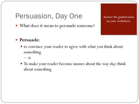 Persuasion, Day One What does it mean to persuade someone? Persuade: to convince your reader to agree with what you think about something Or To make your.