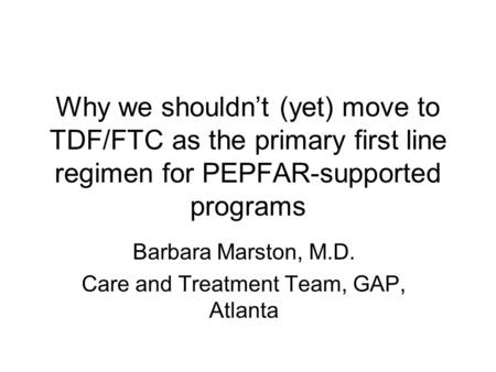 Why we shouldn’t (yet) move to TDF/FTC as the primary first line regimen for PEPFAR-supported programs Barbara Marston, M.D. Care and Treatment Team, GAP,