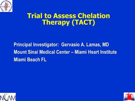 Trial to Assess Chelation Therapy (TACT) Principal Investigator: Gervasio A. Lamas, MD Mount Sinai Medical Center – Miami Heart Institute Miami Beach FL.