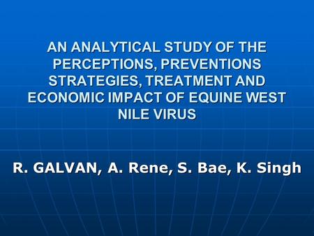 AN ANALYTICAL STUDY OF THE PERCEPTIONS, PREVENTIONS STRATEGIES, TREATMENT AND ECONOMIC IMPACT OF EQUINE WEST NILE VIRUS R. GALVAN, A. Rene, S. Bae, K.