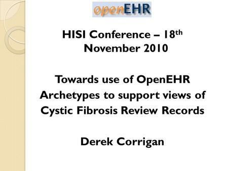 HISI Conference – 18 th November 2010 Towards use of OpenEHR Archetypes to support views of Cystic Fibrosis Review Records Derek Corrigan.