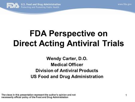 1 FDA Perspective on Direct Acting Antiviral Trials Wendy Carter, D.O. Medical Officer Division of Antiviral Products US Food and Drug Administration The.