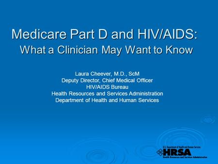 Medicare Part D and HIV/AIDS: What a Clinician May Want to Know Laura Cheever, M.D., ScM Deputy Director, Chief Medical Officer HIV/AIDS Bureau Health.