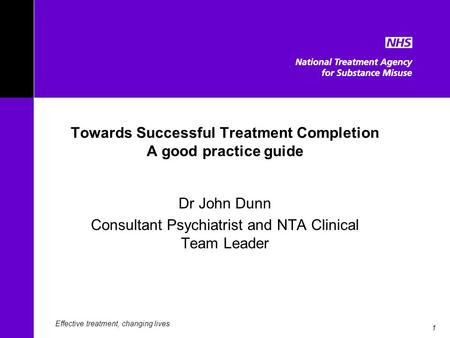 1 Towards Successful Treatment Completion A good practice guide Dr John Dunn Consultant Psychiatrist and NTA Clinical Team Leader Effective treatment,
