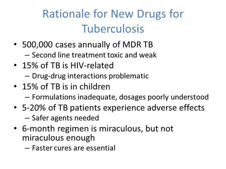 Rationale for New Drugs for Tuberculosis 500,000 cases annually of MDR TB – Second line treatment toxic and weak 15% of TB is HIV-related – Drug-drug interactions.
