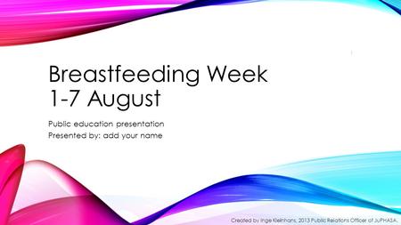 Breastfeeding Week 1-7 August Public education presentation Presented by: add your name 1 Created by Inge Kleinhans, 2013 Public Relations Officer of JuPHASA.