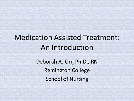 Medication Assisted Treatment: An Introduction Deborah A. Orr, Ph.D., RN Remington College School of Nursing.