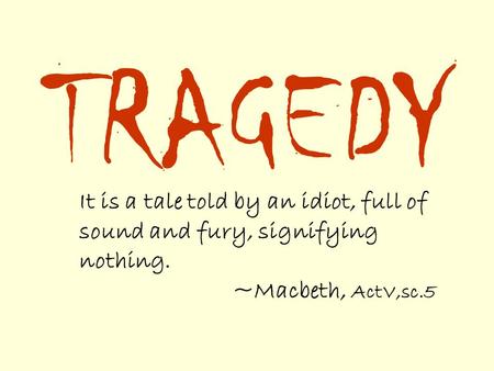 TRAGEDY It is a tale told by an idiot, full of sound and fury, signifying nothing. ~Macbeth, ActV,sc.5.