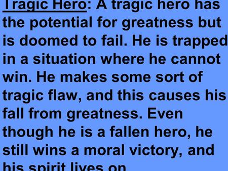 Tragic Hero: A tragic hero has the potential for greatness but is doomed to fail. He is trapped in a situation where he cannot win. He makes some sort.