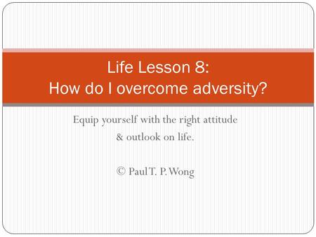 Equip yourself with the right attitude & outlook on life. © Paul T. P. Wong Life Lesson 8: How do I overcome adversity?
