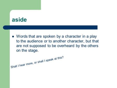 Aside Words that are spoken by a character in a play to the audience or to another character, but that are not supposed to be overheard by the others on.
