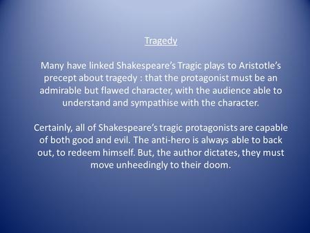 Tragedy Many have linked Shakespeare’s Tragic plays to Aristotle’s precept about tragedy : that the protagonist must be an admirable but flawed character,