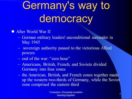 Comenius - European countries learning together 1 Germany's way to democracy After World War II –German military leaders' unconditional surrender in May.