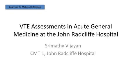 VTE Assessments in Acute General Medicine at the John Radcliffe Hospital Srimathy Vijayan CMT 1, John Radcliffe Hospital Learning To Make a Difference.