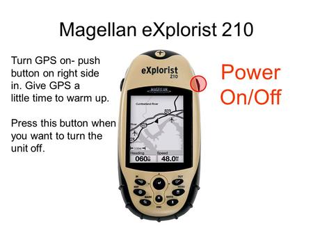 Magellan eXplorist 210 Power On/Off Turn GPS on- push button on right side in. Give GPS a little time to warm up. Press this button when you want to turn.