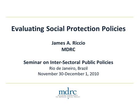 Evaluating Social Protection Policies James A. Riccio MDRC Seminar on Inter-Sectoral Public Policies Rio de Janeiro, Brazil November 30-December 1, 2010.