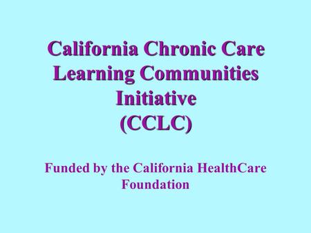 California Chronic Care Learning Communities Initiative (CCLC) California Chronic Care Learning Communities Initiative (CCLC) Funded by the California.