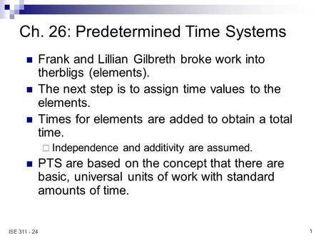1 ISE 311 - 24 Ch. 26: Predetermined Time Systems Frank and Lillian Gilbreth broke work into therbligs (elements). The next step is to assign time values.