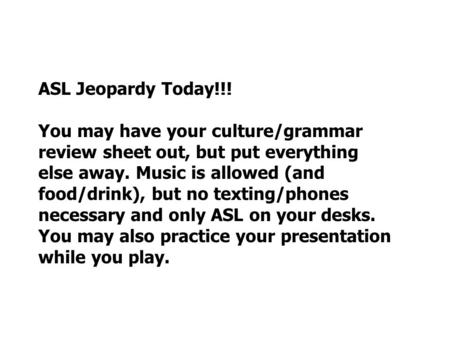ASL Jeopardy Today!!! You may have your culture/grammar review sheet out, but put everything else away. Music is allowed (and food/drink), but no texting/phones.