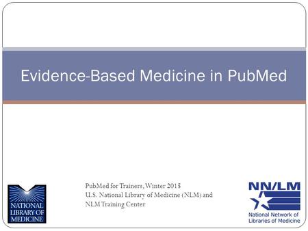 Evidence-Based Medicine in PubMed PubMed for Trainers, Winter 2015 U.S. National Library of Medicine (NLM) and NLM Training Center.